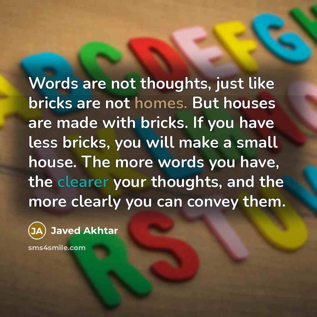 “Words are not thoughts, just like bricks are not homes. But houses are made with bricks. If you have less bricks, you will make a small house. The more words you have, the clearer your thoughts, and the more clearly you can convey them.” quote by Javed Akhtar