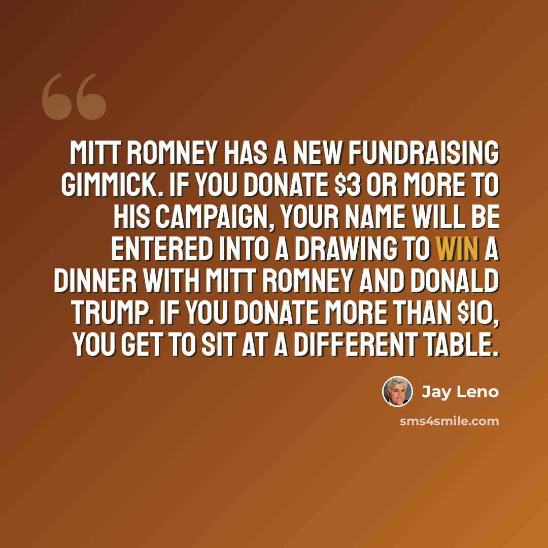 “Mitt Romney has a new fundraising gimmick. If you donate $3 or more to his campaign, your name will be entered into a drawing to win a dinner with Mitt Romney and Donald Trump. If you donate more than $10, you get to sit at a different table.” quote by Jay Leno