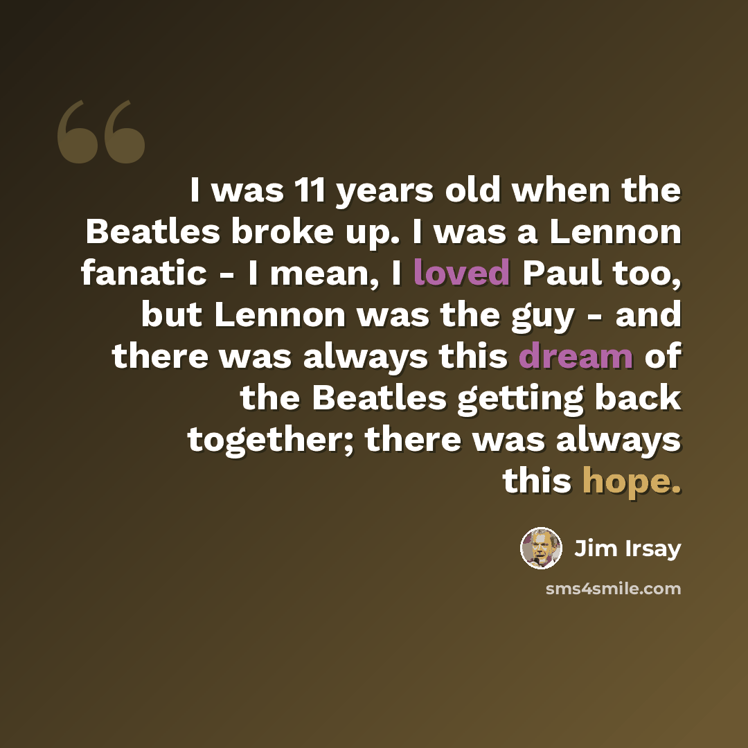 “I was 11 years old when the Beatles broke up. I was a Lennon fanatic - I mean, I loved Paul too, but Lennon was the guy - and there was always this dream of the Beatles getting back together; there was always this hope.” quote by Jim Irsay