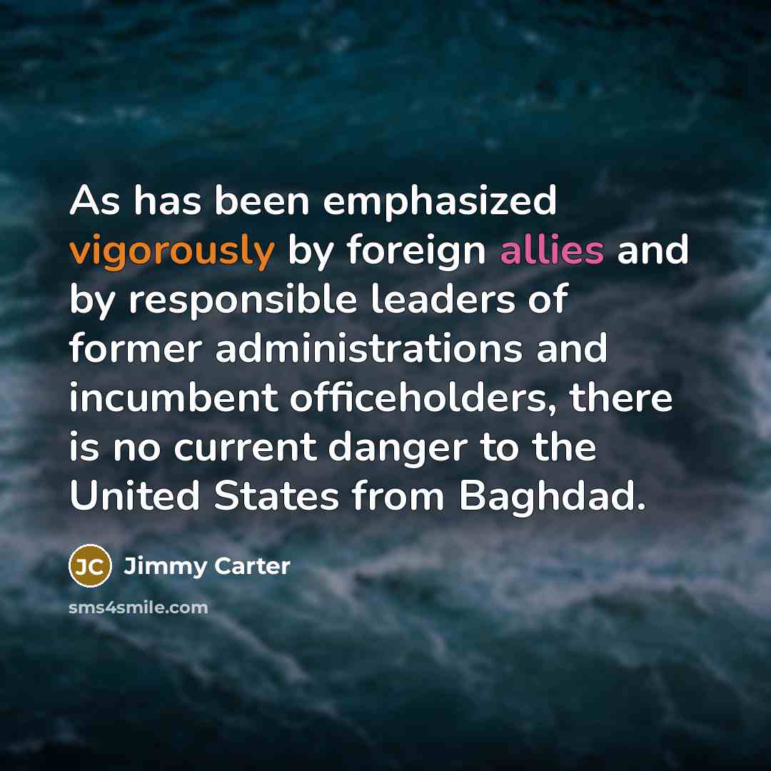 “As has been emphasized vigorously by foreign allies and by responsible leaders of former administrations and incumbent officeholders, there is no current danger to the United States from Baghdad.” quote by Jimmy Carter
