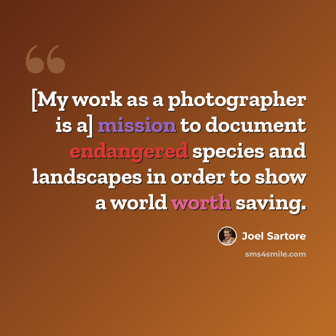 “[My work as a photographer is a] mission to document endangered species and landscapes in order to show a world worth saving.” quote by Joel Sartore