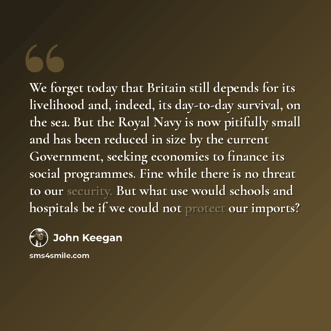 “We forget today that Britain still depends for its livelihood and, indeed, its day-to-day survival, on the sea. But the Royal Navy is now pitifully small and has been reduced in size by the current Government, seeking economies to finance its social programmes. Fine while there is no threat to our…” quote by John Keegan