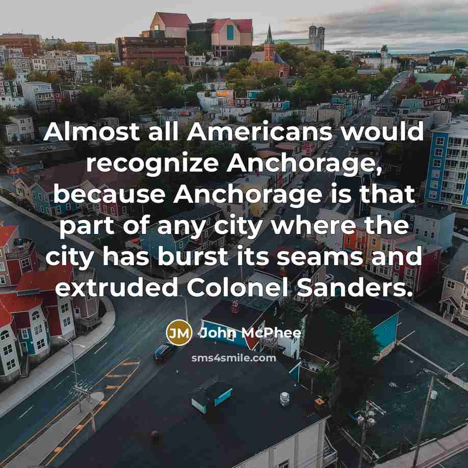 “Almost all Americans would recognize Anchorage, because Anchorage is that part of any city where the city has burst its seams and extruded Colonel Sanders.” quote by John McPhee