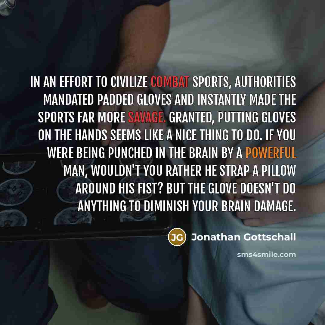 “In an effort to civilize combat sports, authorities mandated padded gloves and instantly made the sports far more savage. Granted, putting gloves on the hands seems like a nice thing to do. If you were being punched in the brain by a powerful man, wouldn't you rather he strap a pillow around his…” quote by Jonathan Gottschall