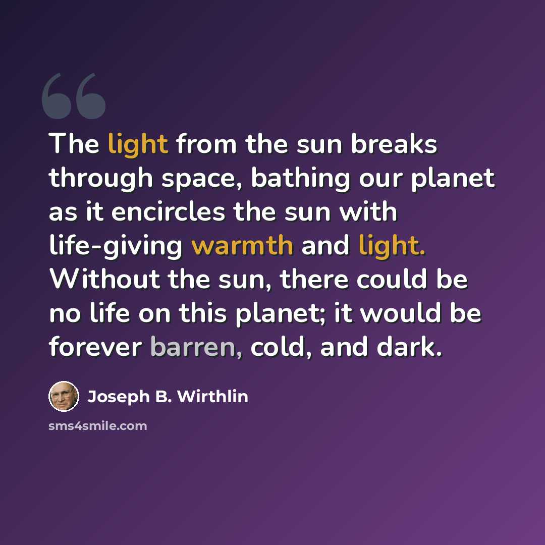 “The light from the sun breaks through space, bathing our planet as it encircles the sun with life-giving warmth and light. Without the sun, there could be no life on this planet; it would be forever barren, cold, and dark.” quote by Joseph B. Wirthlin