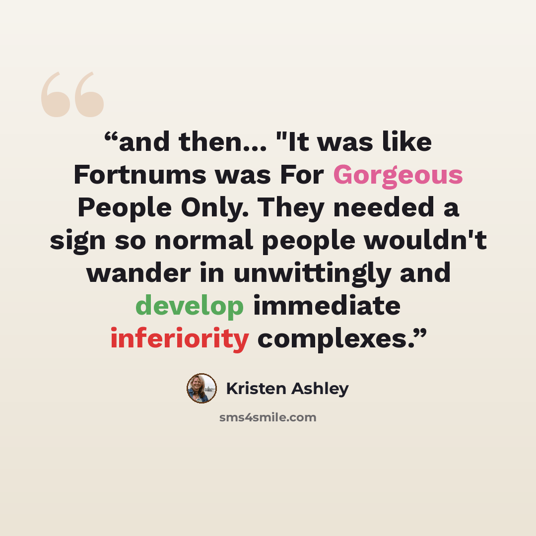 “and then... "It was like Fortnums was For Gorgeous People Only. They needed a sign so normal people wouldn't wander in unwittingly and develop immediate inferiority complexes.” quote by Kristen Ashley