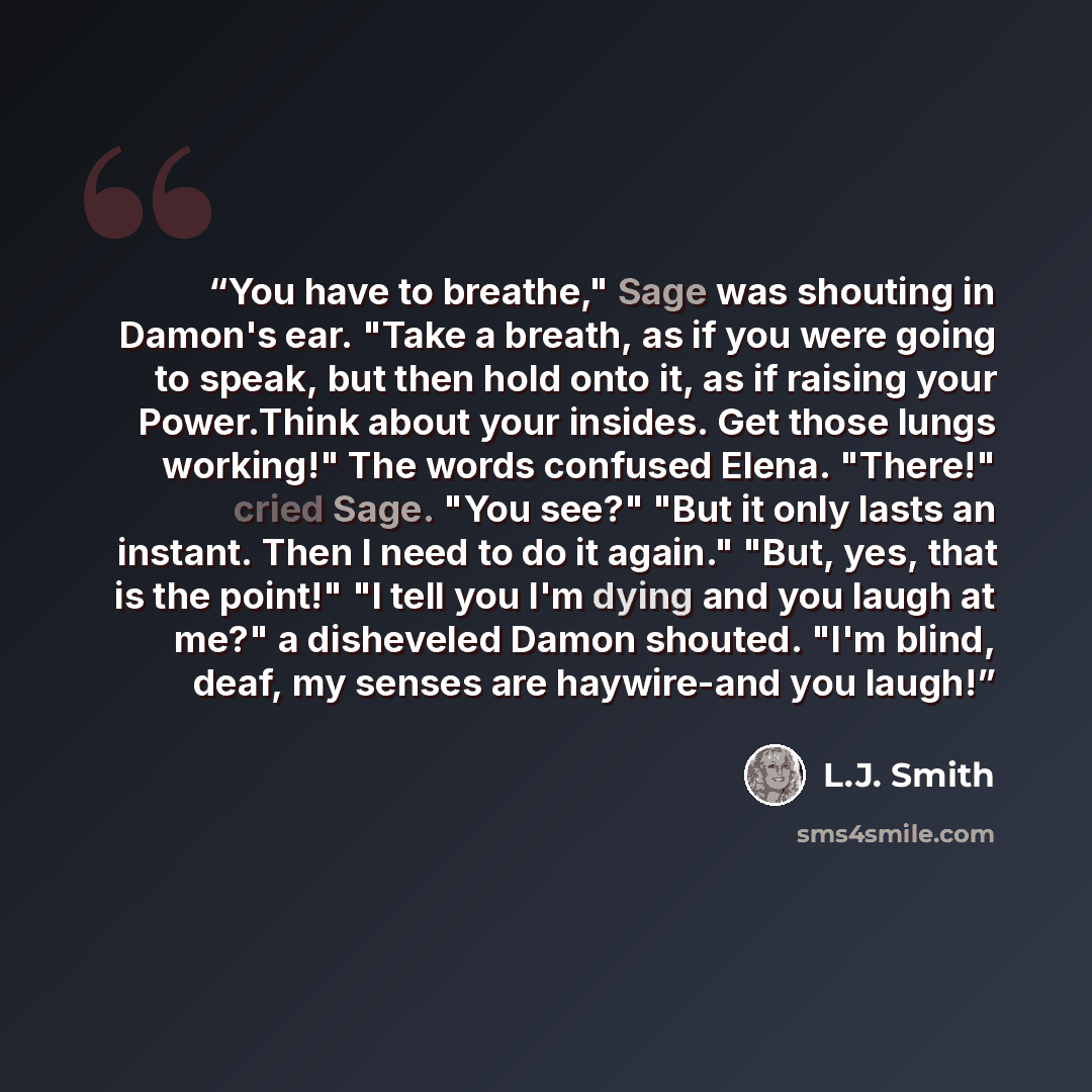 “You have to breathe," Sage was shouting in Damon's ear. "Take a breath, as if you were going to speak, but then hold onto it, as if raising your Power.Think about your insides. Get those lungs working!" The words confused Elena. "There!" cried Sage. "You see?" "But it only lasts an instant. Then I…” quote by L.J. Smith