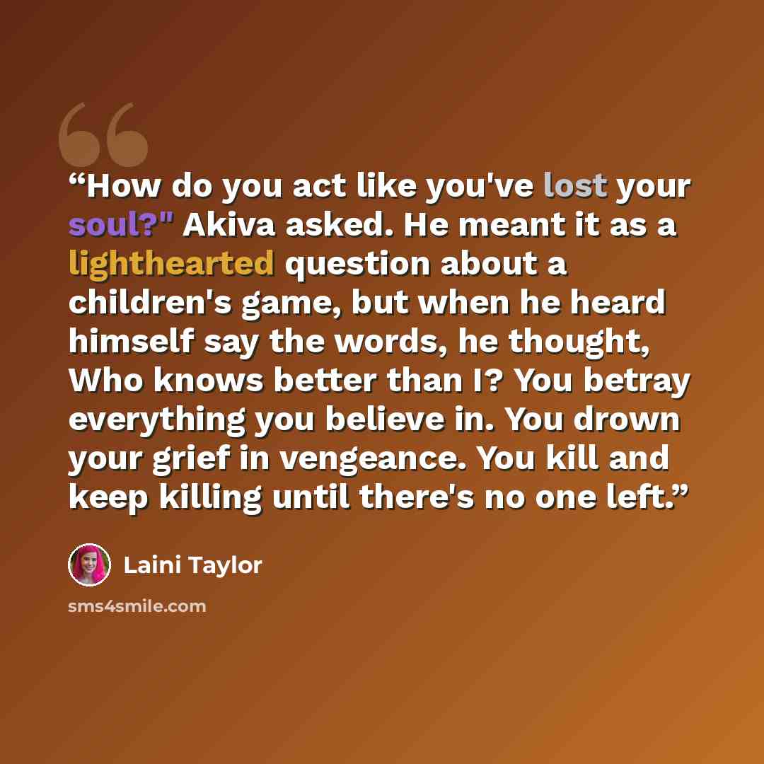 “How do you act like you've lost your soul?" Akiva asked. He meant it as a lighthearted question about a children's game, but when he heard himself say the words, he thought, Who knows better than I? You betray everything you believe in. You drown your grief in vengeance. You kill and keep killing…” quote by Laini Taylor