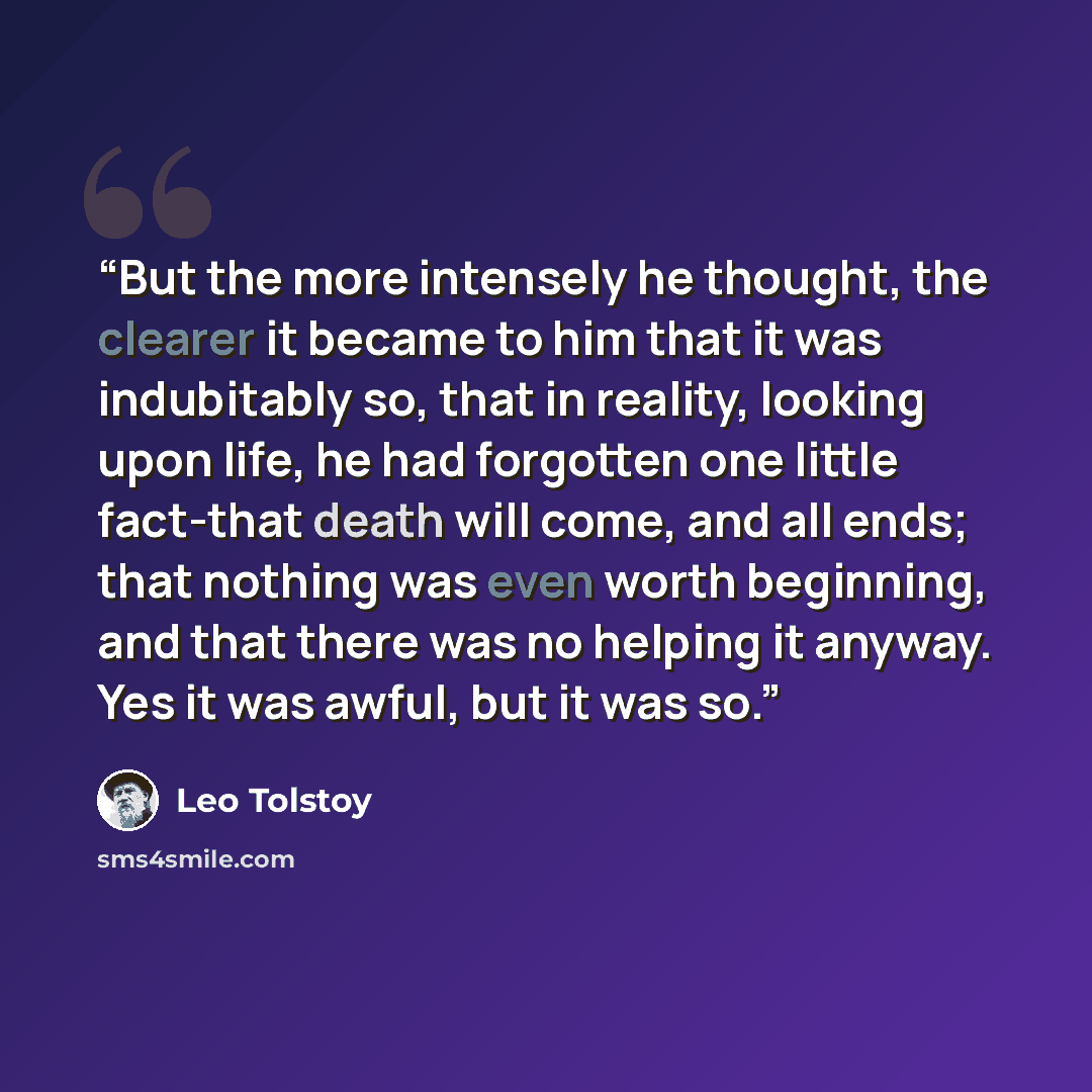 “But the more intensely he thought, the clearer it became to him that it was indubitably so, that in reality, looking upon life, he had forgotten one little fact-that death will come, and all ends; that nothing was even worth beginning, and that there was no helping it anyway. Yes it was awful, but…” quote by Leo Tolstoy