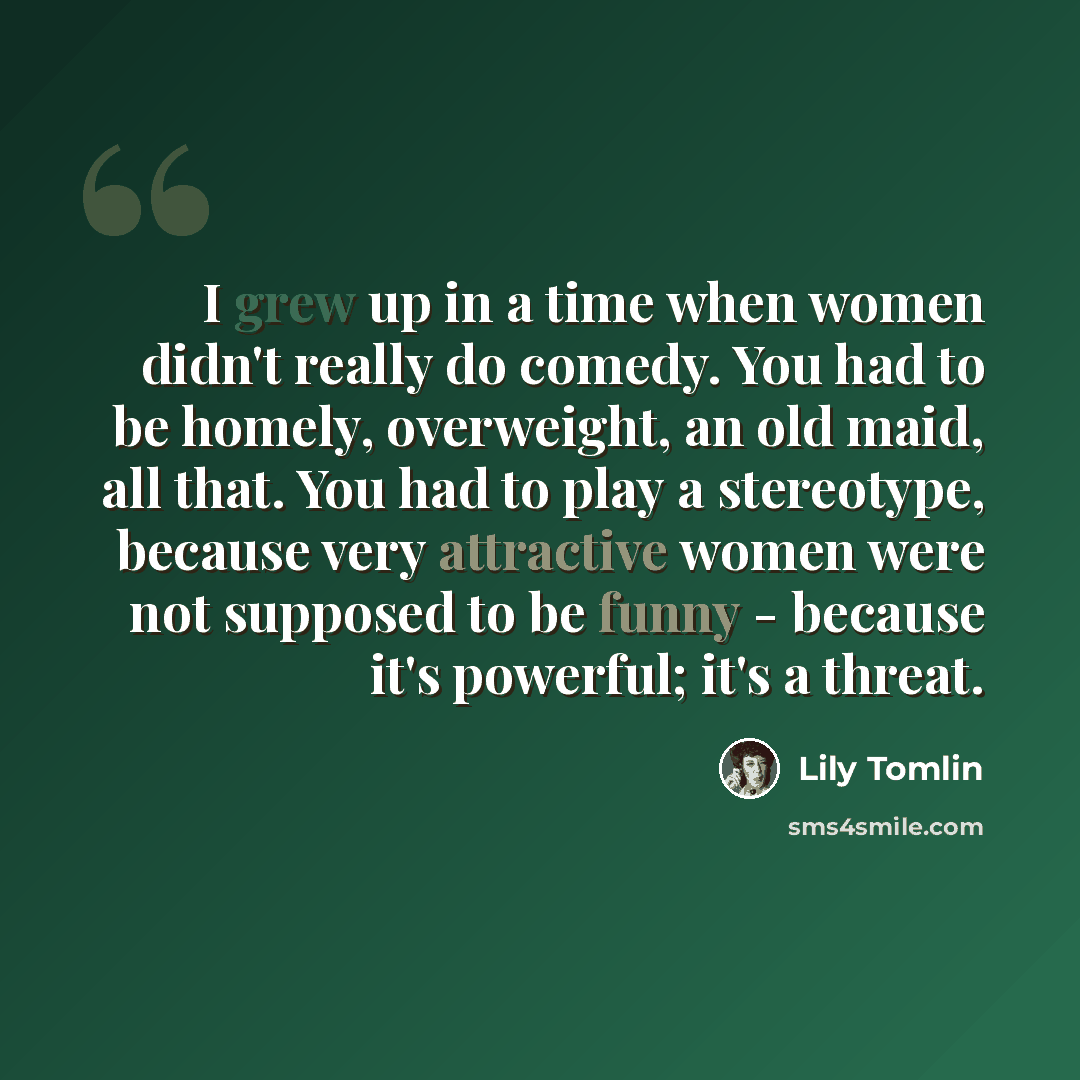 “I grew up in a time when women didn't really do comedy. You had to be homely, overweight, an old maid, all that. You had to play a stereotype, because very attractive women were not supposed to be funny - because it's powerful; it's a threat.” quote by Lily Tomlin
