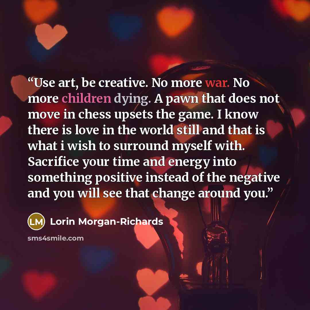 “Use art, be creative. No more war. No more children dying. A pawn that does not move in chess upsets the game. I know there is love in the world still and that is what i wish to surround myself with. Sacrifice your time and energy into something positive instead of the negative and you will see…” quote by Lorin Morgan-Richards