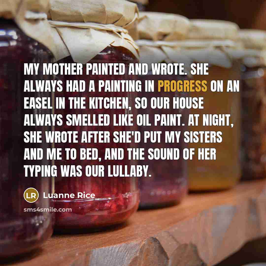 “My mother painted and wrote. She always had a painting in progress on an easel in the kitchen, so our house always smelled like oil paint. At night, she wrote after she'd put my sisters and me to bed, and the sound of her typing was our lullaby.” quote by Luanne Rice