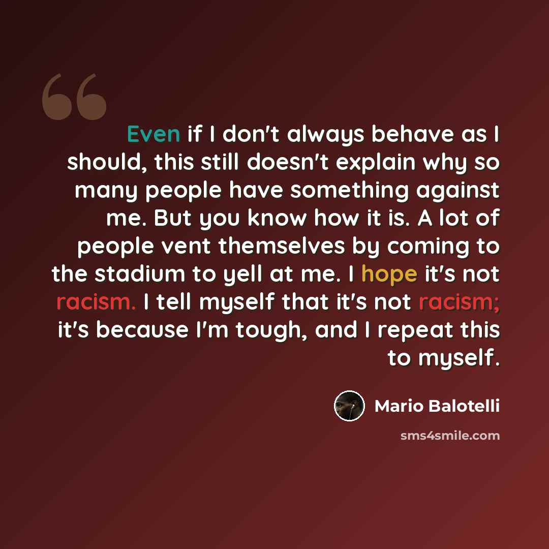 “Even if I don't always behave as I should, this still doesn't explain why so many people have something against me. But you know how it is. A lot of people vent themselves by coming to the stadium to yell at me. I hope it's not racism. I tell myself that it's not racism; it's because I'm tough…” quote by Mario Balotelli