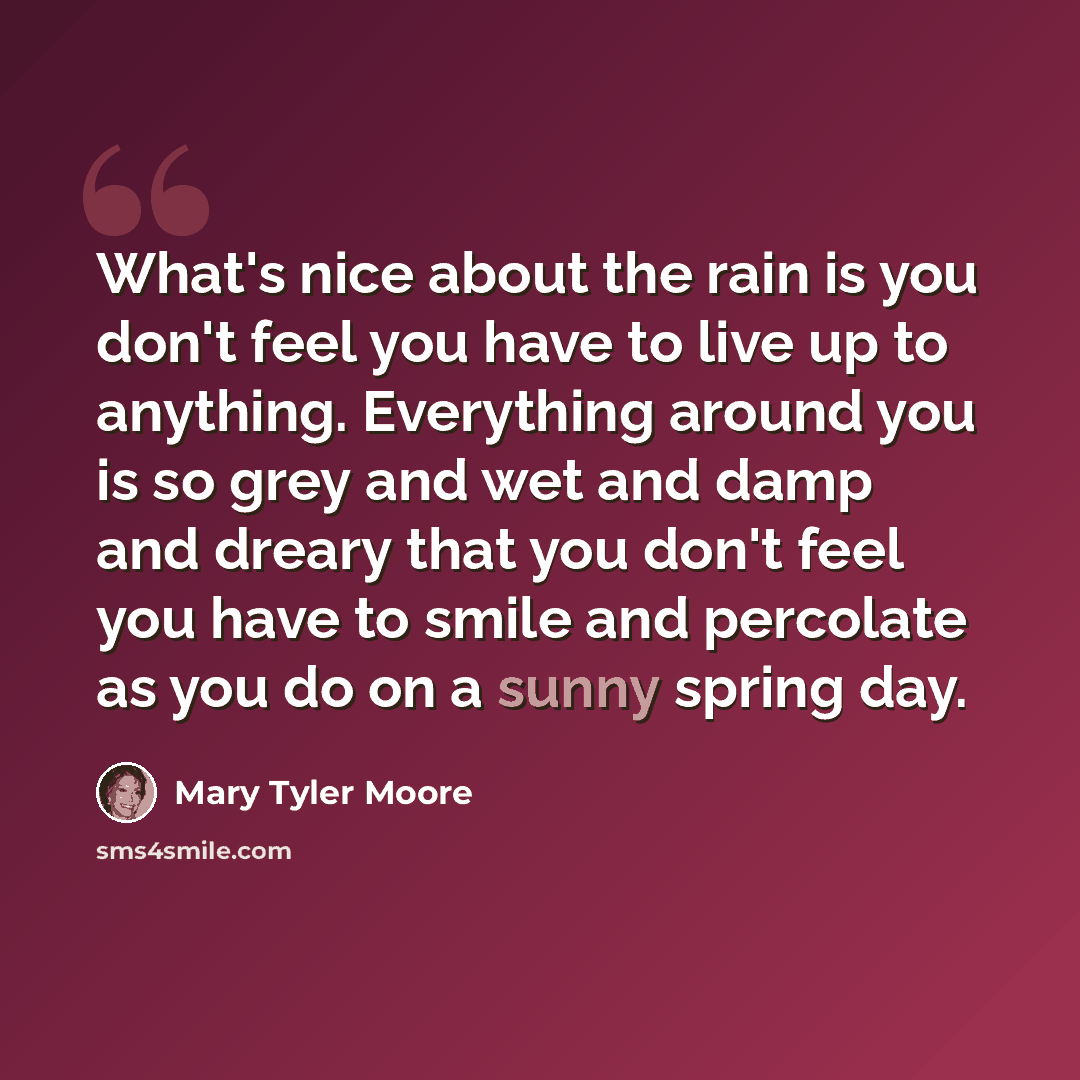 “What's nice about the rain is you don't feel you have to live up to anything. Everything around you is so grey and wet and damp and dreary that you don't feel you have to smile and percolate as you do on a sunny spring day.” quote by Mary Tyler Moore