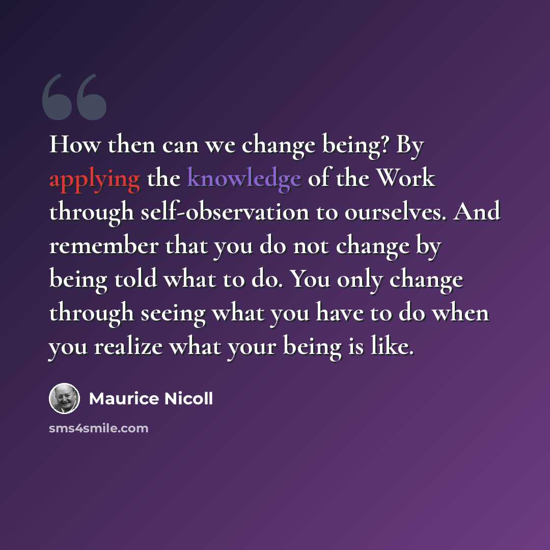 “How then can we change being? By applying the knowledge of the Work through self-observation to ourselves. And remember that you do not change by being told what to do. You only change through seeing what you have to do when you realize what your being is like.” quote by Maurice Nicoll