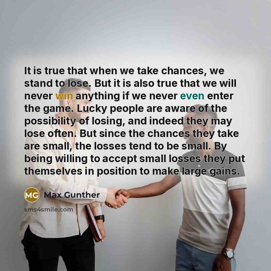 “It is true that when we take chances, we stand to lose. But it is also true that we will never win anything if we never even enter the game. Lucky people are aware of the possibility of losing, and indeed they may lose often. But since the chances they take are small, the losses tend to be small…” quote by Max Gunther