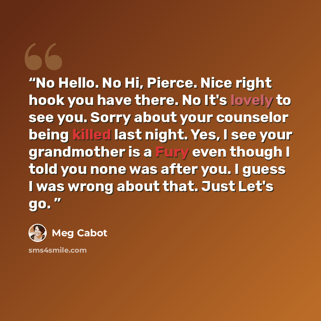 “No Hello. No Hi, Pierce. Nice right hook you have there. No It's lovely to see you. Sorry about your counselor being killed last night. Yes, I see your grandmother is a Fury even though I told you none was after you. I guess I was wrong about that. Just Let's go.” quote by Meg Cabot