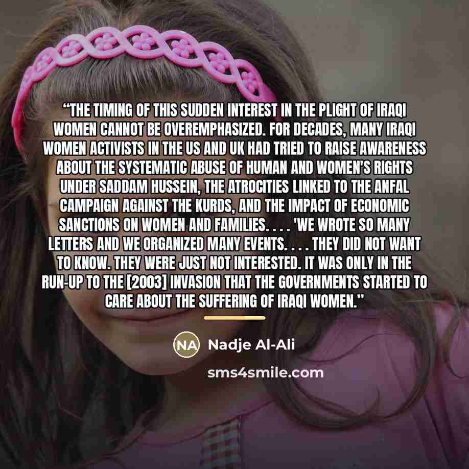 “The timing of this sudden interest in the plight of Iraqi women cannot be overemphasized. For decades, many Iraqi women activists in the US and UK had tried to raise awareness about the systematic abuse of human and women's rights under Saddam Hussein, the atrocities linked to the Anfal campaign…” quote by Nadje Al-Ali