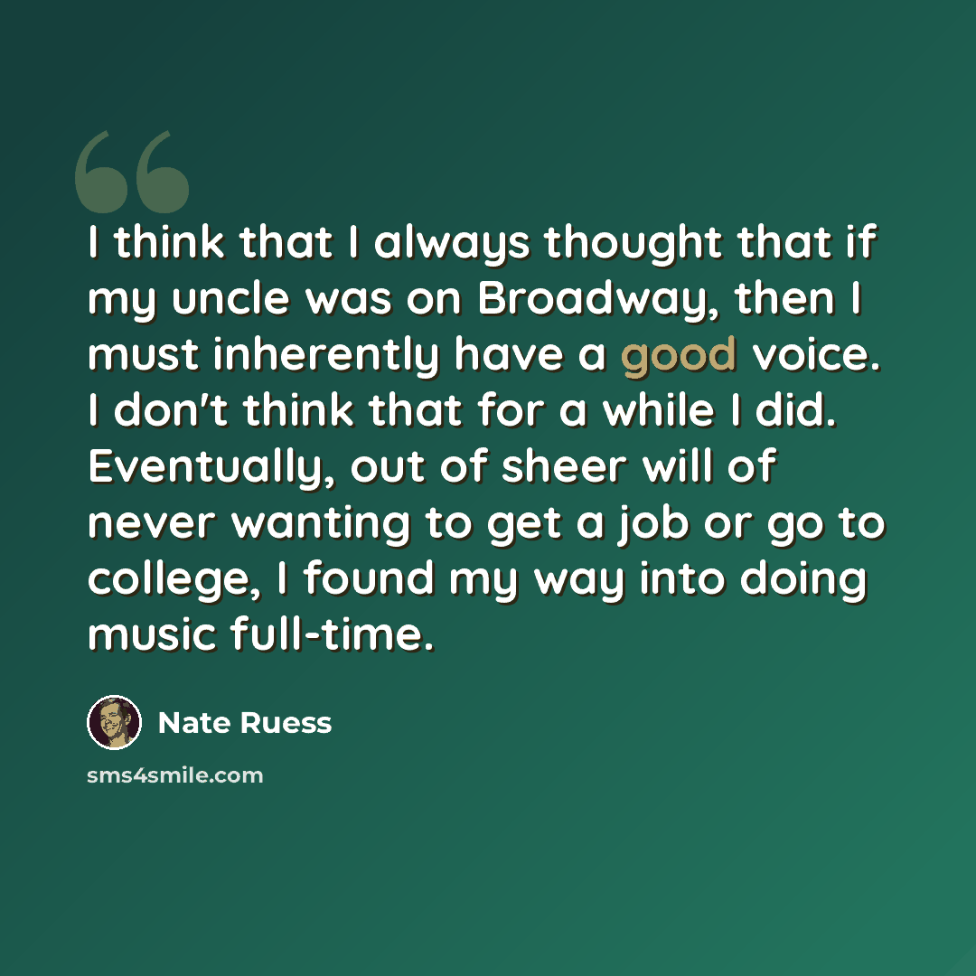 “I think that I always thought that if my uncle was on Broadway, then I must inherently have a good voice. I don't think that for a while I did. Eventually, out of sheer will of never wanting to get a job or go to college, I found my way into doing music full-time.” quote by Nate Ruess
