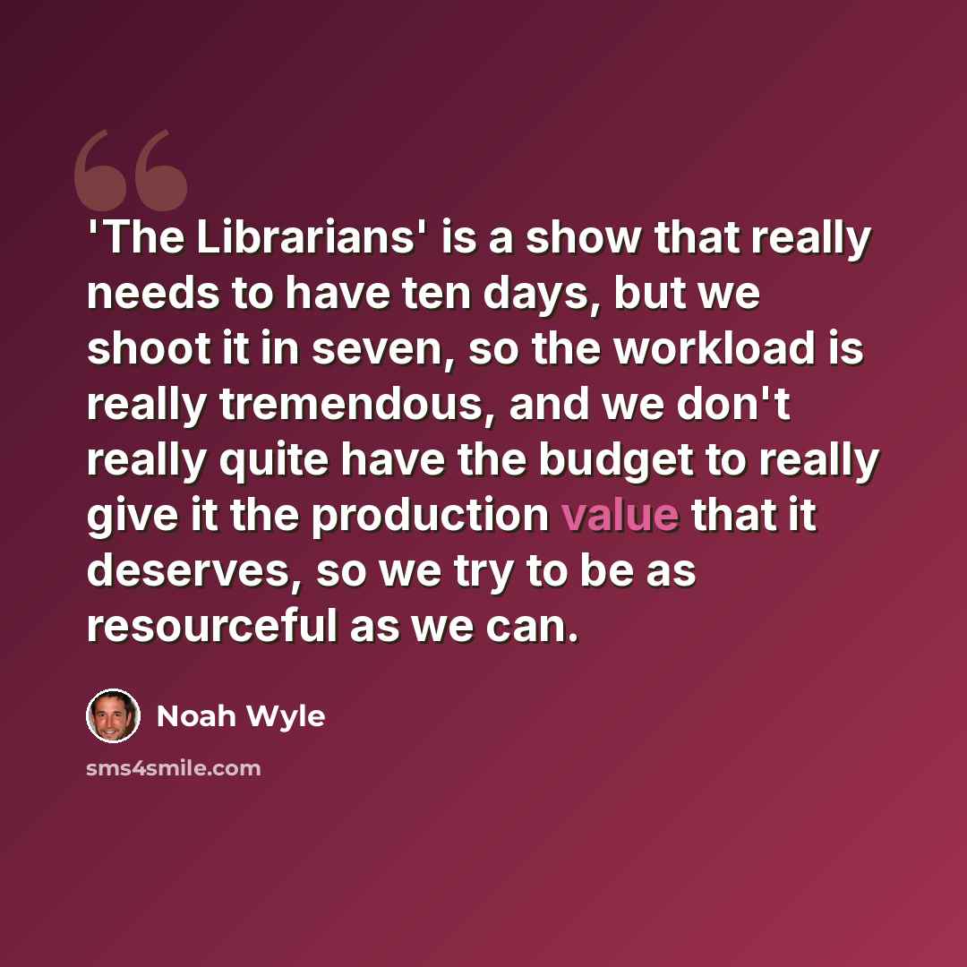 “'The Librarians' is a show that really needs to have ten days, but we shoot it in seven, so the workload is really tremendous, and we don't really quite have the budget to really give it the production value that it deserves, so we try to be as resourceful as we can.” quote by Noah Wyle