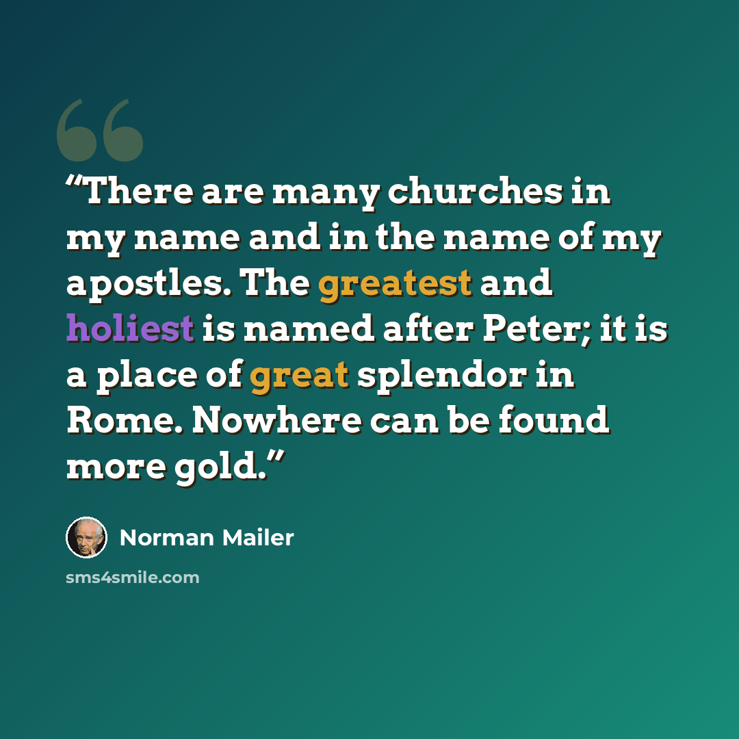 “There are many churches in my name and in the name of my apostles. The greatest and holiest is named after Peter; it is a place of great splendor in Rome. Nowhere can be found more gold.” quote by Norman Mailer