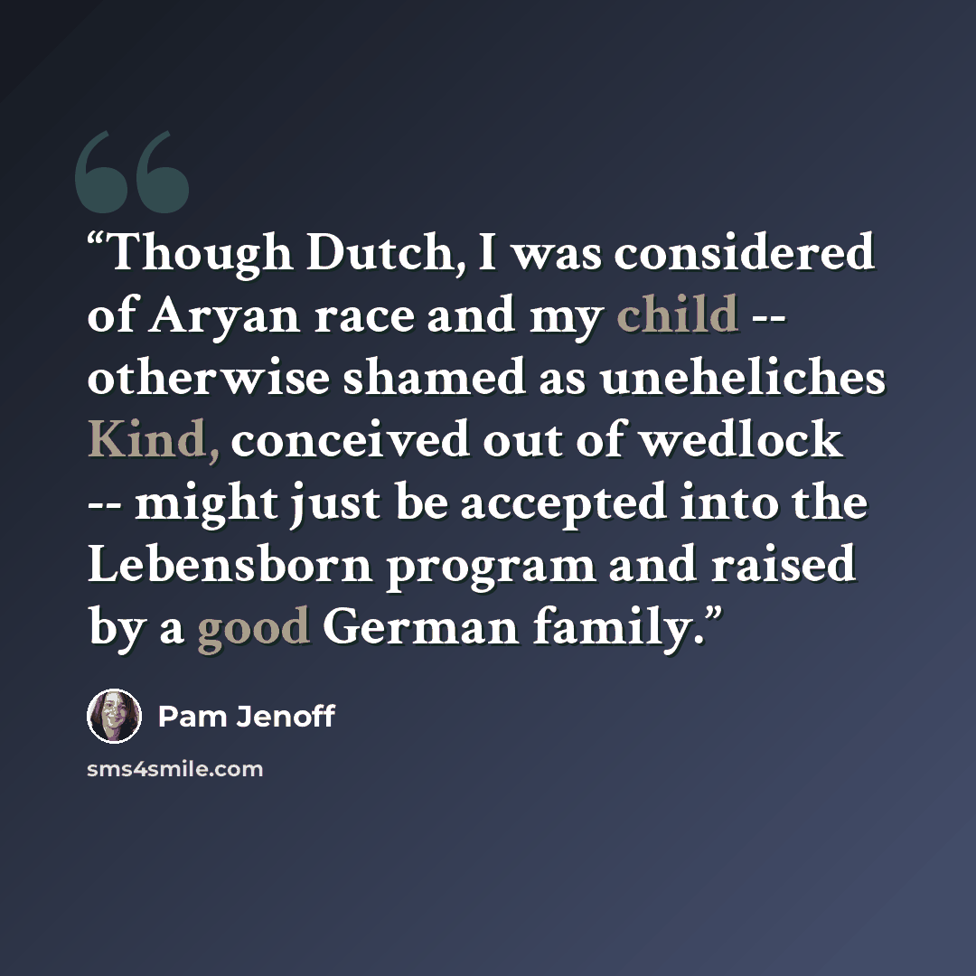 “Though Dutch, I was considered of Aryan race and my child -- otherwise shamed as uneheliches Kind, conceived out of wedlock -- might just be accepted into the Lebensborn program and raised by a good German family.” quote by Pam Jenoff