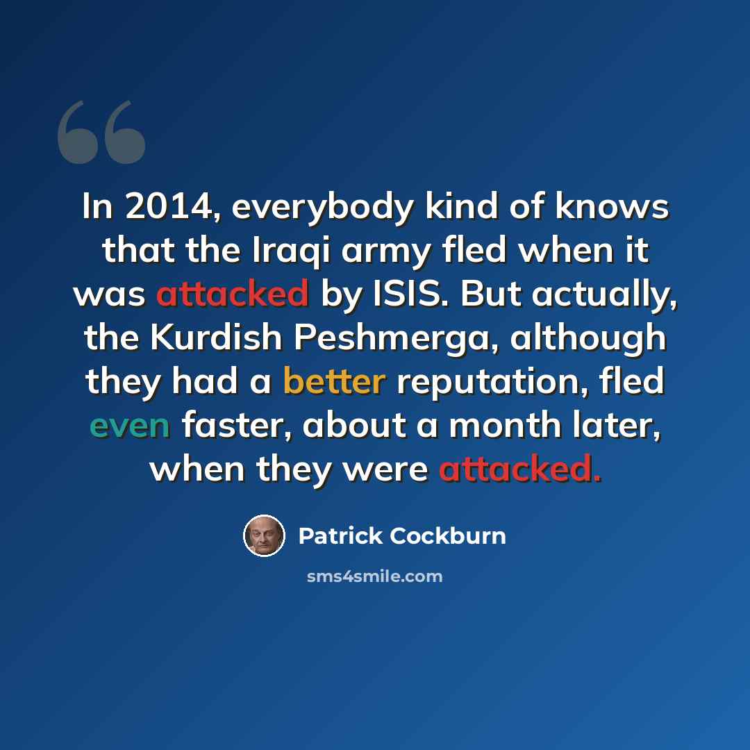 “In 2014, everybody kind of knows that the Iraqi army fled when it was attacked by ISIS. But actually, the Kurdish Peshmerga, although they had a better reputation, fled even faster, about a month later, when they were attacked.” quote by Patrick Cockburn
