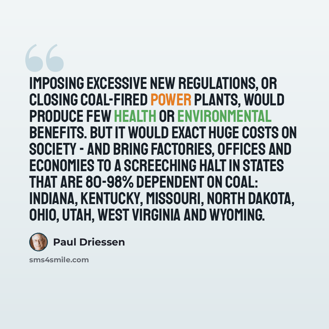 “Imposing excessive new regulations, or closing coal-fired power plants, would produce few health or environmental benefits. But it would exact huge costs on society - and bring factories, offices and economies to a screeching halt in states that are 80-98% dependent on coal: Indiana, Kentucky…” quote by Paul Driessen