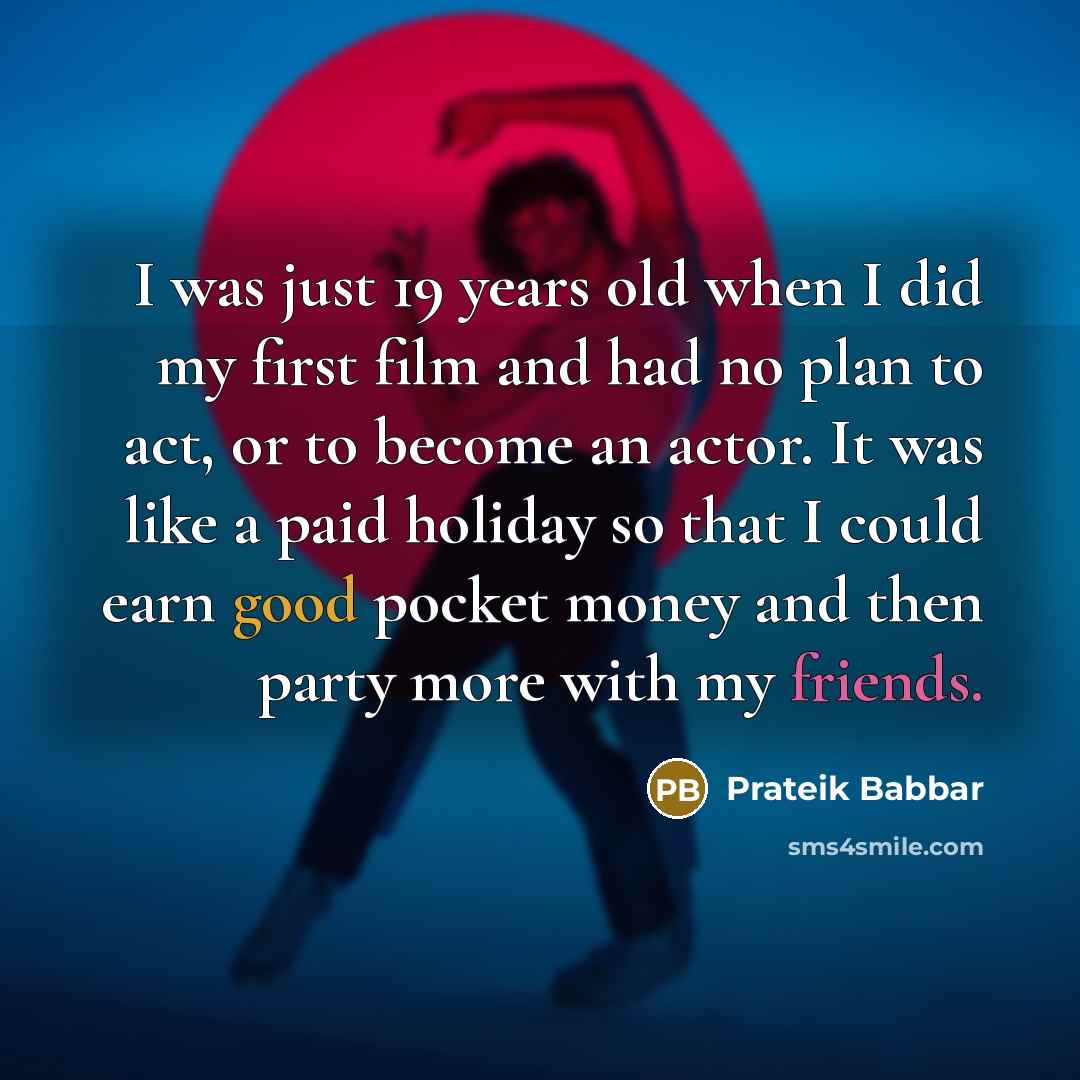 “I was just 19 years old when I did my first film and had no plan to act, or to become an actor. It was like a paid holiday so that I could earn good pocket money and then party more with my friends.” quote by Prateik Babbar