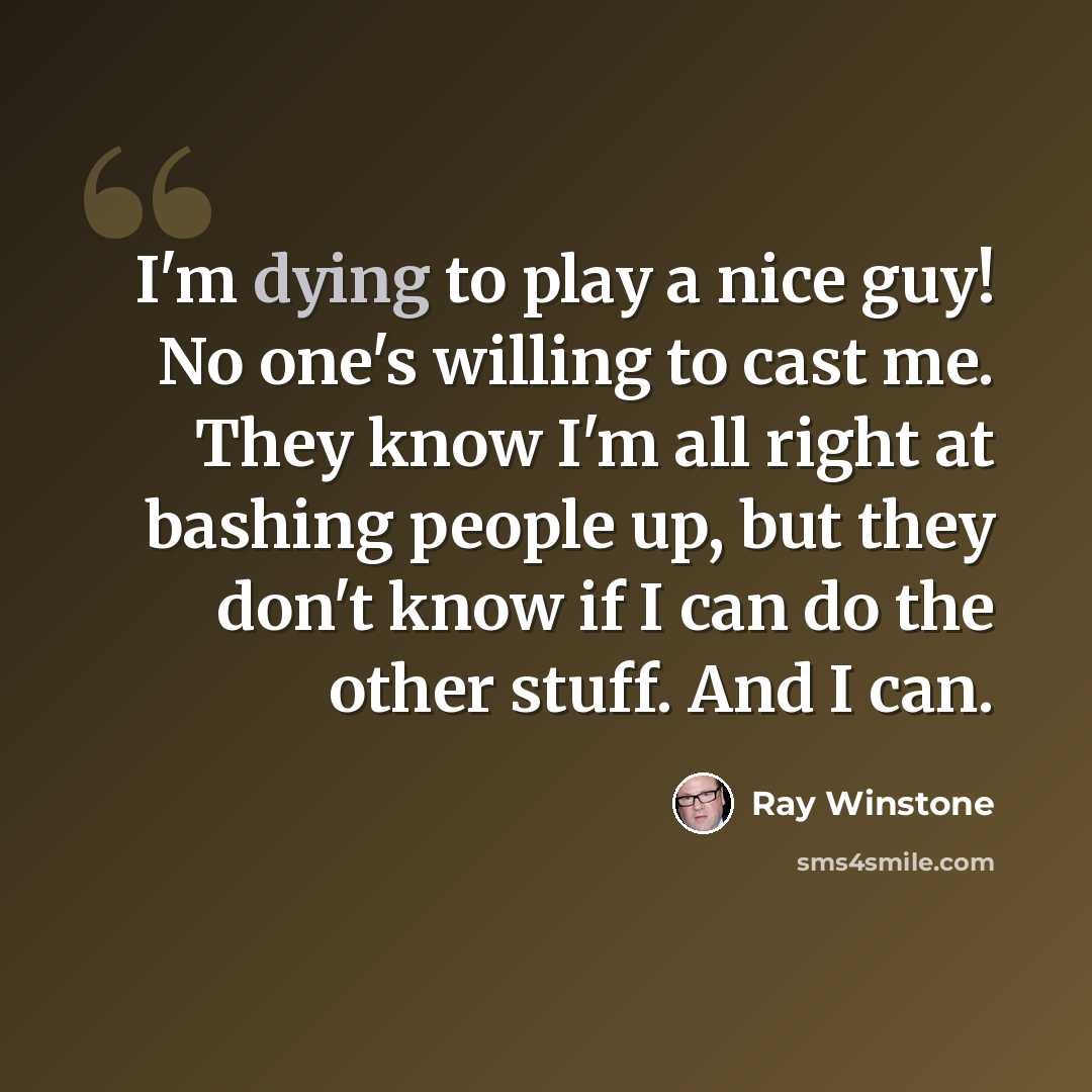 “I'm dying to play a nice guy! No one's willing to cast me. They know I'm all right at bashing people up, but they don't know if I can do the other stuff. And I can.” quote by Ray Winstone