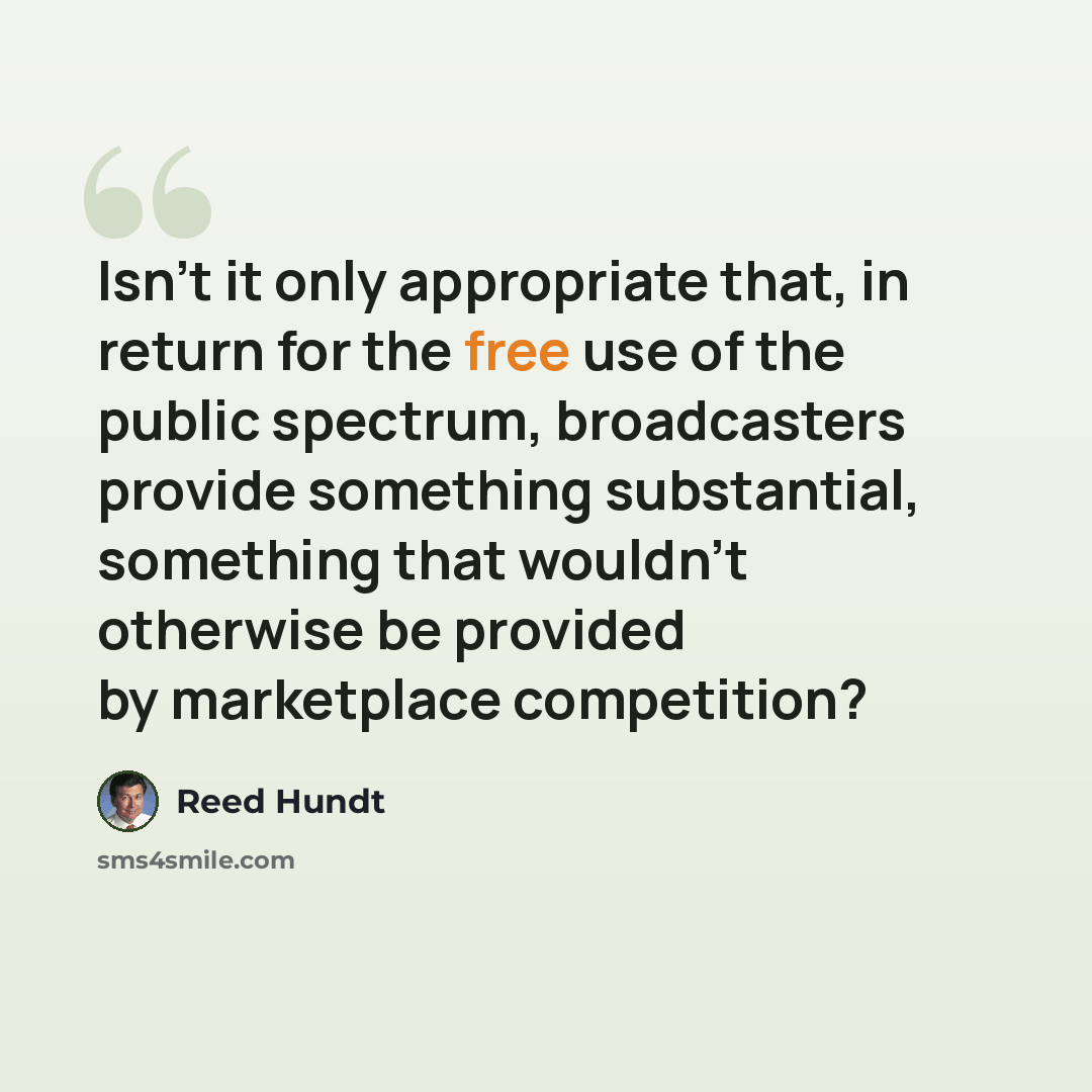 “Isn't it only appropriate that, in return for the free use of the public spectrum, broadcasters provide something substantial, something that wouldn't otherwise be provided by marketplace competition?” quote by Reed Hundt