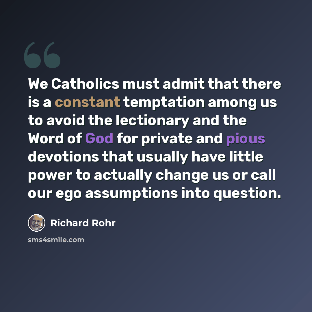 “We Catholics must admit that there is a constant temptation among us to avoid the lectionary and the Word of God for private and pious devotions that usually have little power to actually change us or call our ego assumptions into question.” quote by Richard Rohr