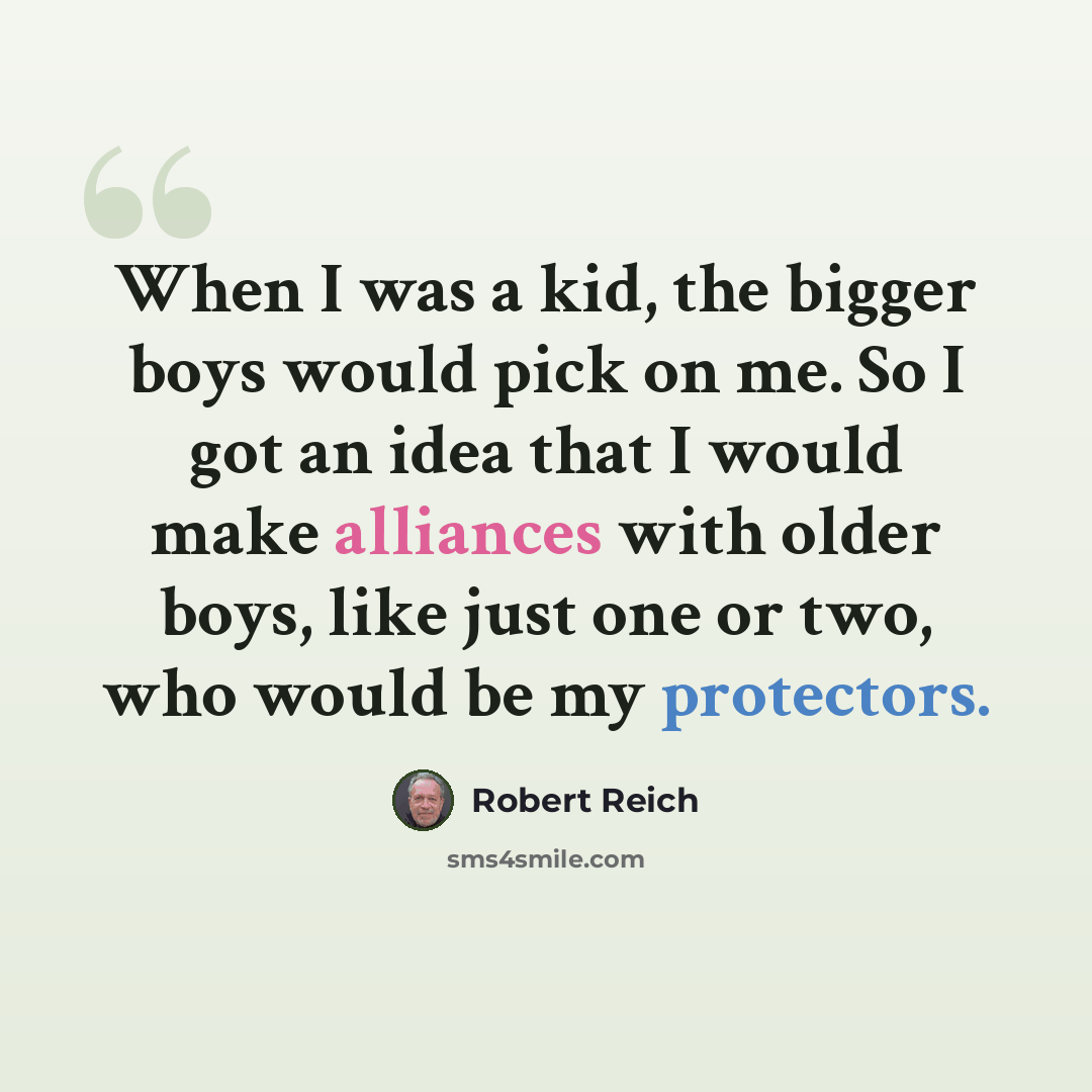 “When I was a kid, the bigger boys would pick on me. So I got an idea that I would make alliances with older boys, like just one or two, who would be my protectors.” quote by Robert Reich