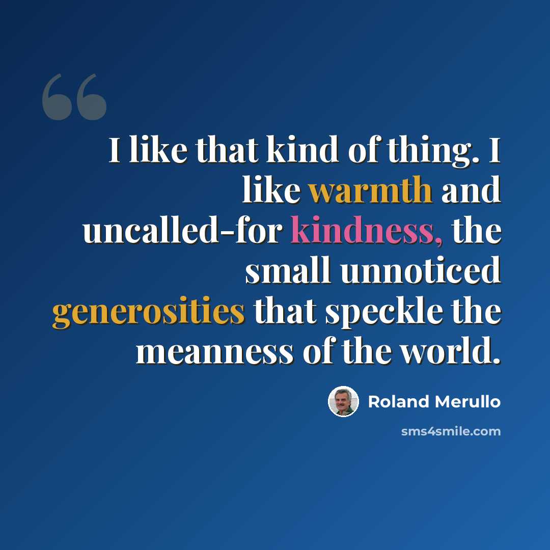 “I like that kind of thing. I like warmth and uncalled-for kindness, the small unnoticed generosities that speckle the meanness of the world.” quote by Roland Merullo