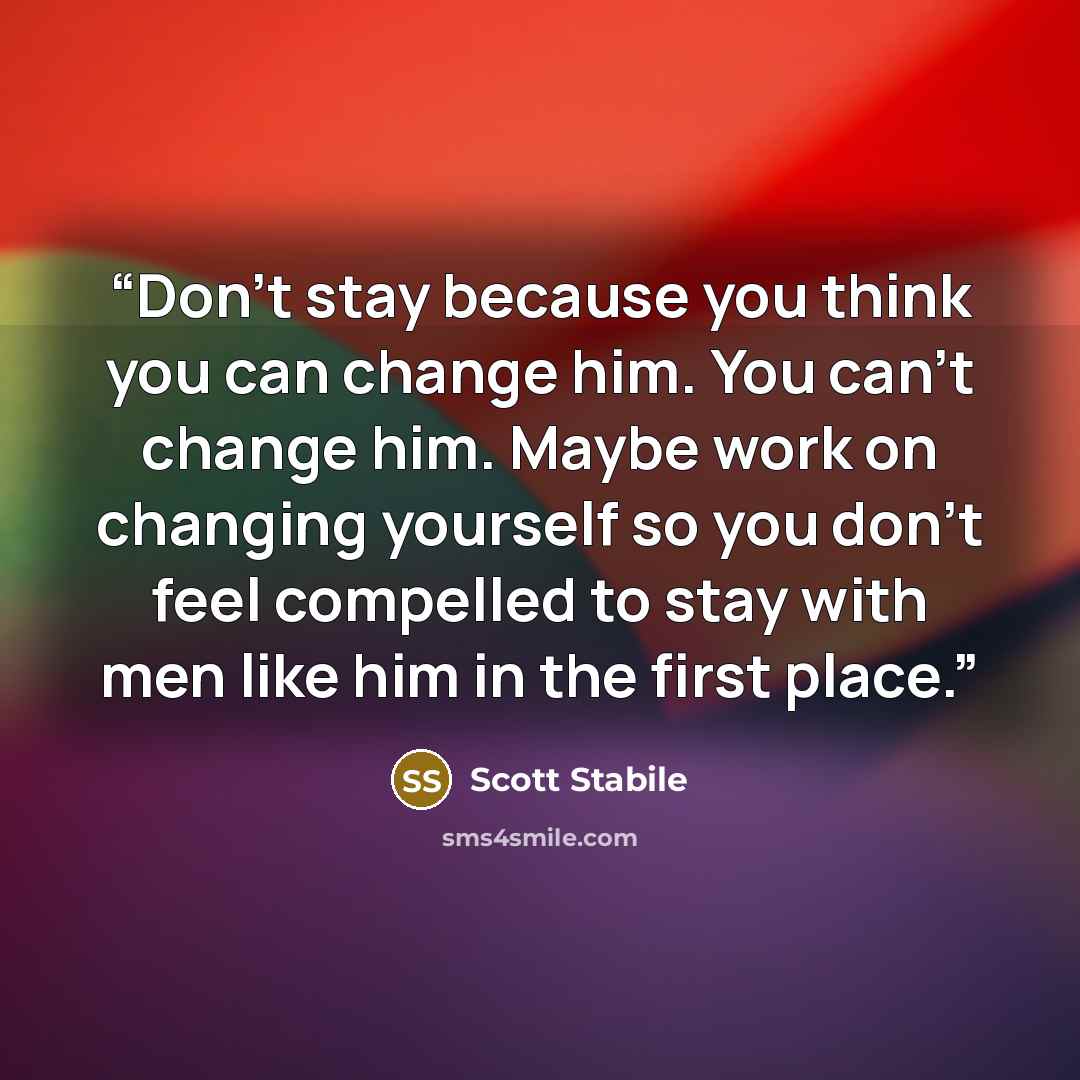 “Don’t stay because you think you can change him. You can’t change him. Maybe work on changing yourself so you don’t feel compelled to stay with men like him in the first place.” quote by Scott Stabile