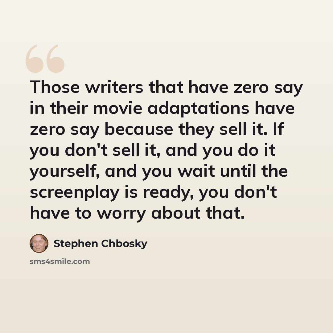 “Those writers that have zero say in their movie adaptations have zero say because they sell it. If you don't sell it, and you do it yourself, and you wait until the screenplay is ready, you don't have to worry about that.” quote by Stephen Chbosky