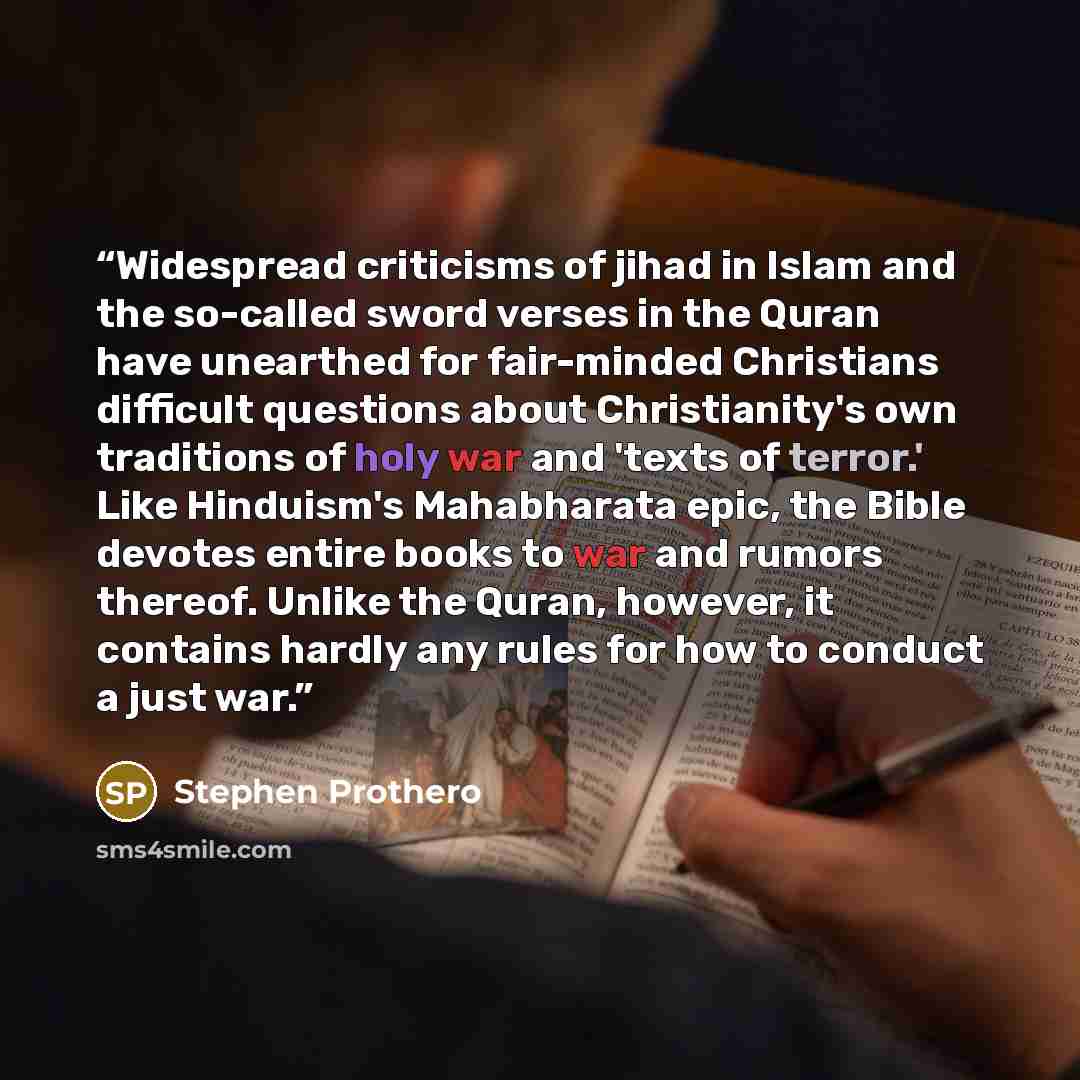“Widespread criticisms of jihad in Islam and the so-called sword verses in the Quran have unearthed for fair-minded Christians difficult questions about Christianity's own traditions of holy war and 'texts of terror.' Like Hinduism's Mahabharata epic, the Bible devotes entire books to war and…” quote by Stephen Prothero