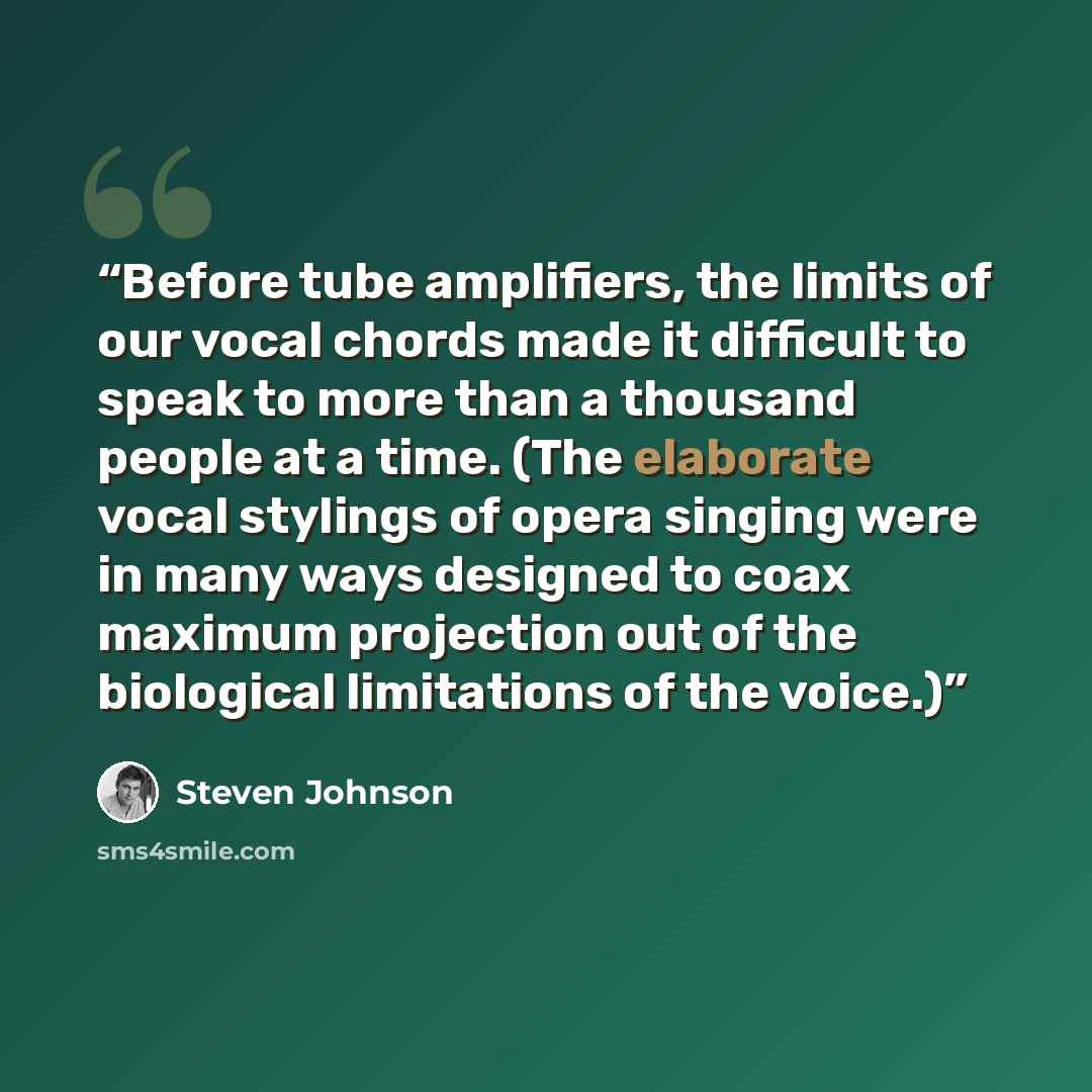 “Before tube amplifiers, the limits of our vocal chords made it difficult to speak to more than a thousand people at a time. (The elaborate vocal stylings of opera singing were in many ways designed to coax maximum projection out of the biological limitations of the voice.)” quote by Steven Johnson