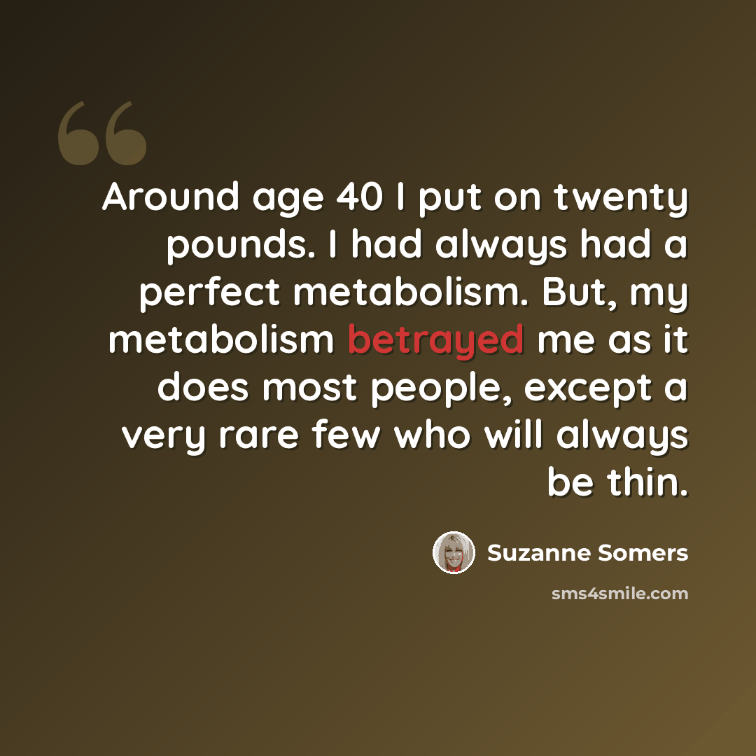 “Around age 40 I put on twenty pounds. I had always had a perfect metabolism. But, my metabolism betrayed me as it does most people, except a very rare few who will always be thin.” quote by Suzanne Somers
