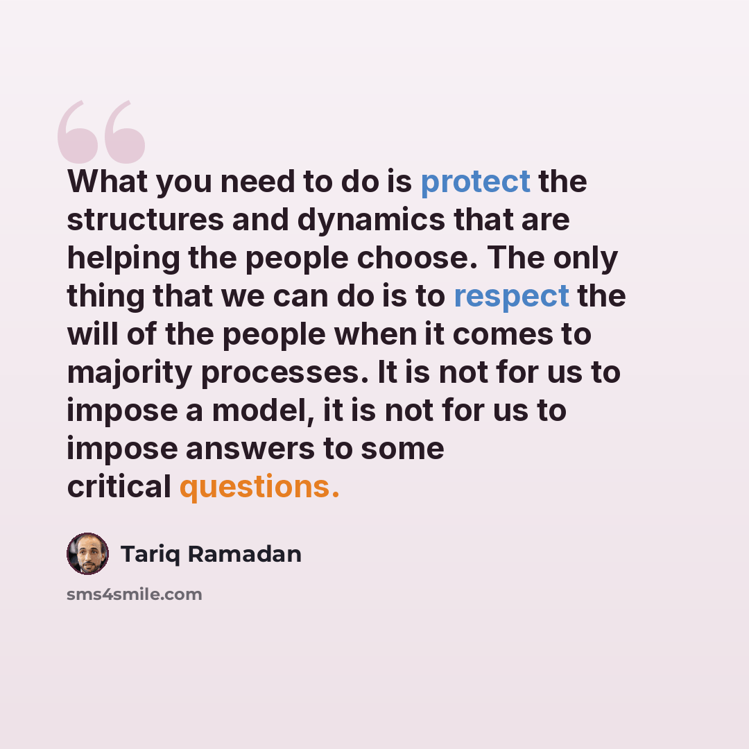“What you need to do is protect the structures and dynamics that are helping the people choose. The only thing that we can do is to respect the will of the people when it comes to majority processes. It is not for us to impose a model, it is not for us to impose answers to some critical questions.” quote by Tariq Ramadan
