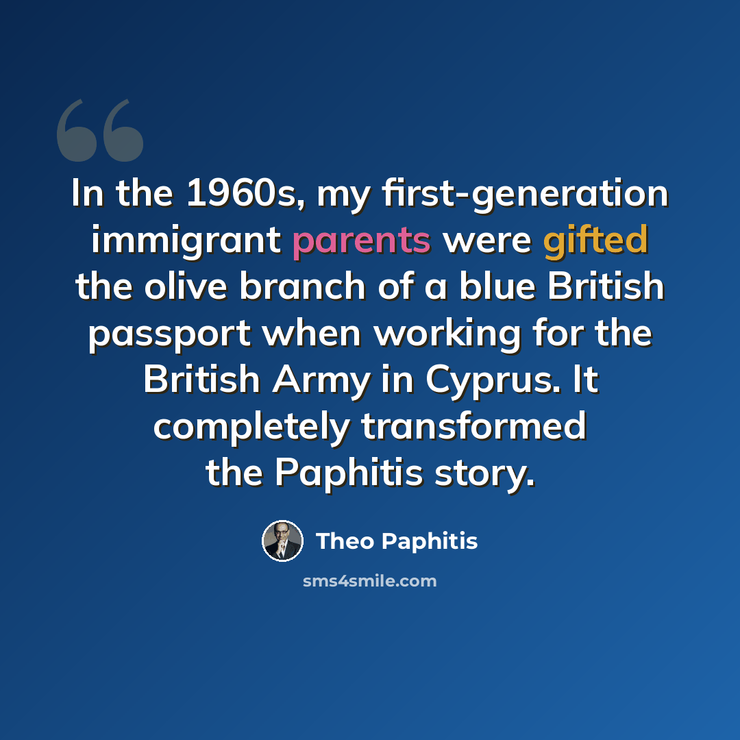 “In the 1960s, my first-generation immigrant parents were gifted the olive branch of a blue British passport when working for the British Army in Cyprus. It completely transformed the Paphitis story.” quote by Theo Paphitis