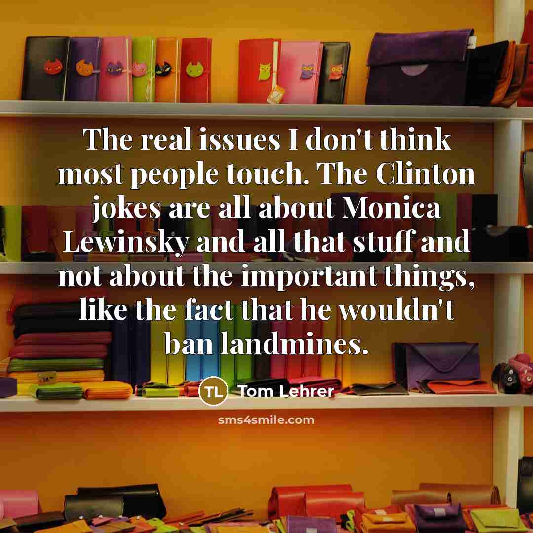 “The real issues I don't think most people touch. The Clinton jokes are all about Monica Lewinsky and all that stuff and not about the important things, like the fact that he wouldn't ban landmines.” quote by Tom Lehrer