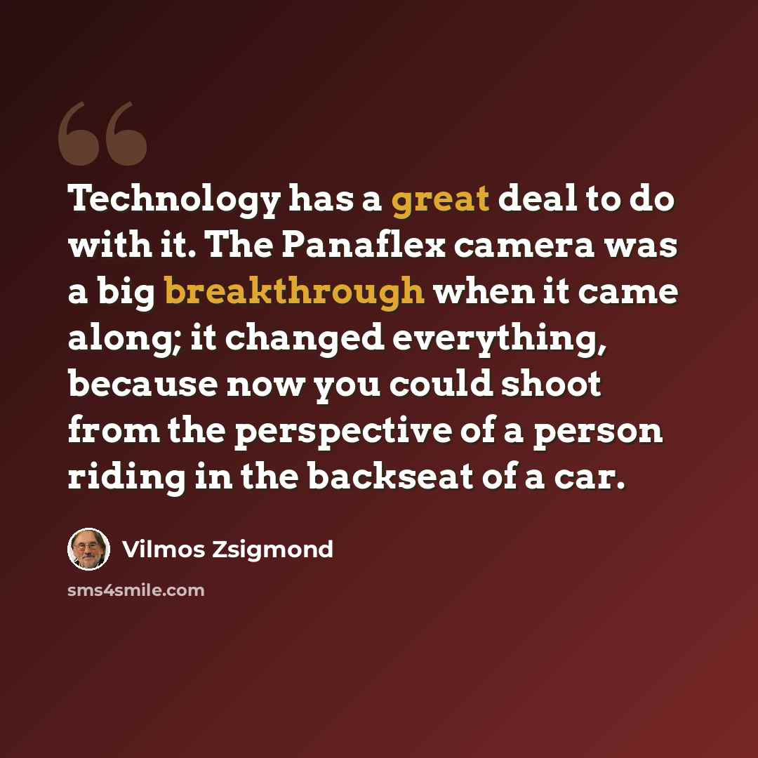 “Technology has a great deal to do with it. The Panaflex camera was a big breakthrough when it came along; it changed everything, because now you could shoot from the perspective of a person riding in the backseat of a car.” quote by Vilmos Zsigmond