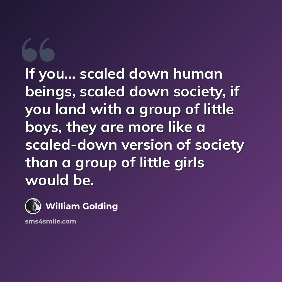 “If you... scaled down human beings, scaled down society, if you land with a group of little boys, they are more like a scaled-down version of society than a group of little girls would be.” quote by William Golding