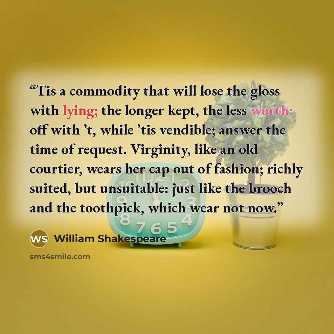 “Tis a commodity that will lose the gloss with lying; the longer kept, the less worth: off with ’t, while ’tis vendible; answer the time of request. Virginity, like an old courtier, wears her cap out of fashion; richly suited, but unsuitable: just like the brooch and the toothpick, which wear not…” quote by William Shakespeare