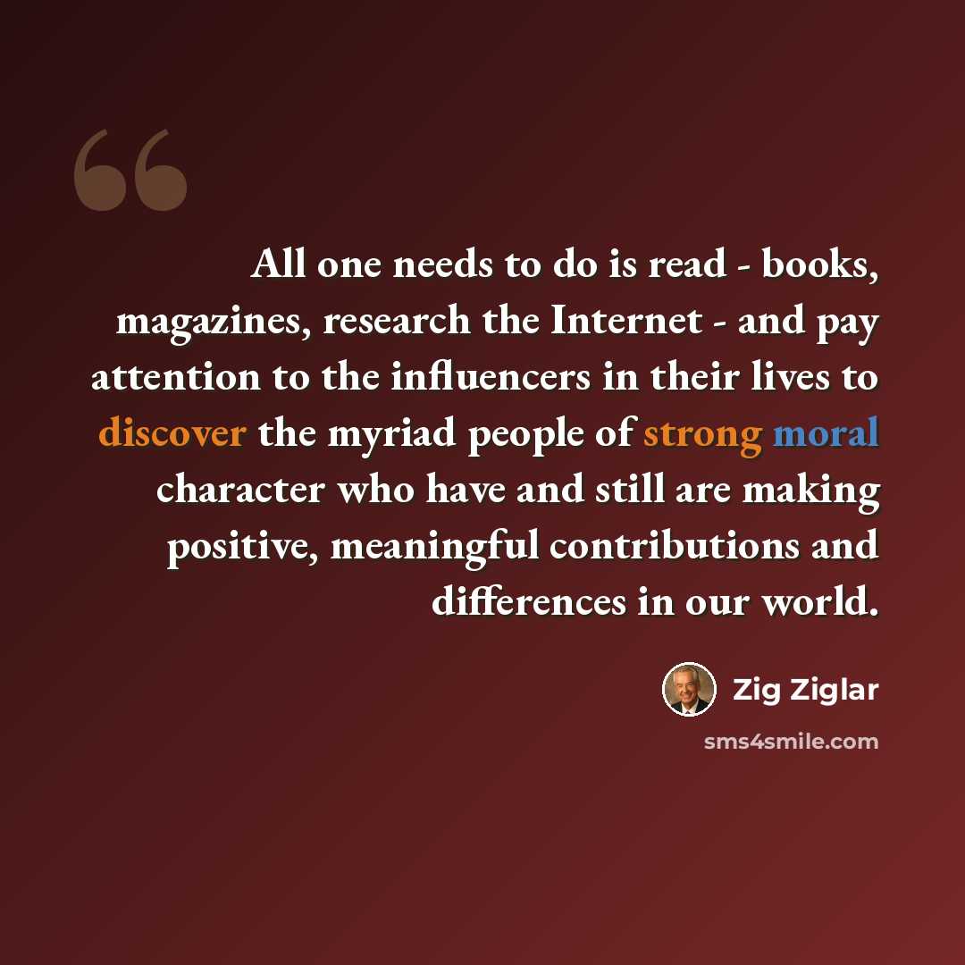 “All one needs to do is read - books, magazines, research the Internet - and pay attention to the influencers in their lives to discover the myriad people of strong moral character who have and still are making positive, meaningful contributions and differences in our world.” quote by Zig Ziglar