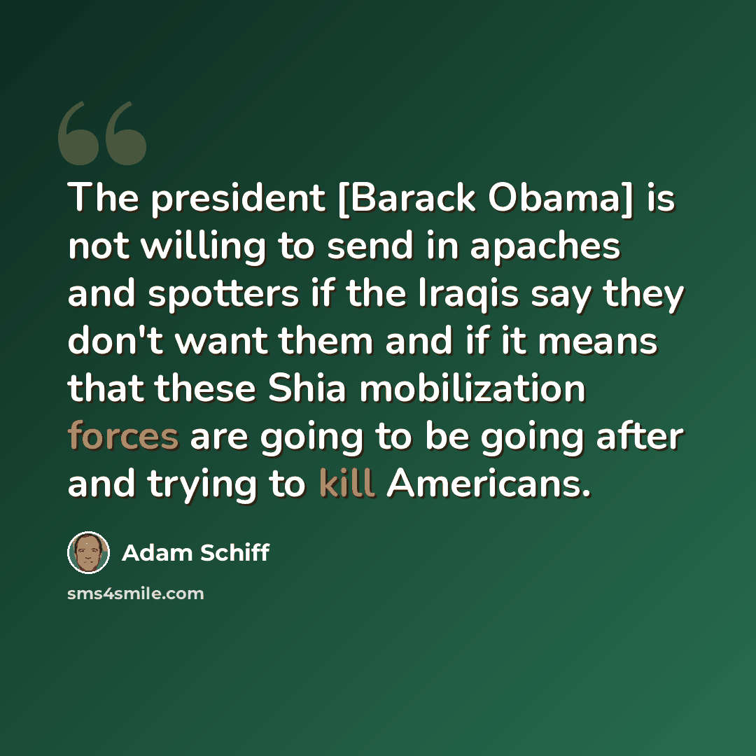 “The president [Barack Obama] is not willing to send in apaches and spotters if the Iraqis say they don't want them and if it means that these Shia mobilization forces are going to be going after and trying to kill Americans.” quote by Adam Schiff
