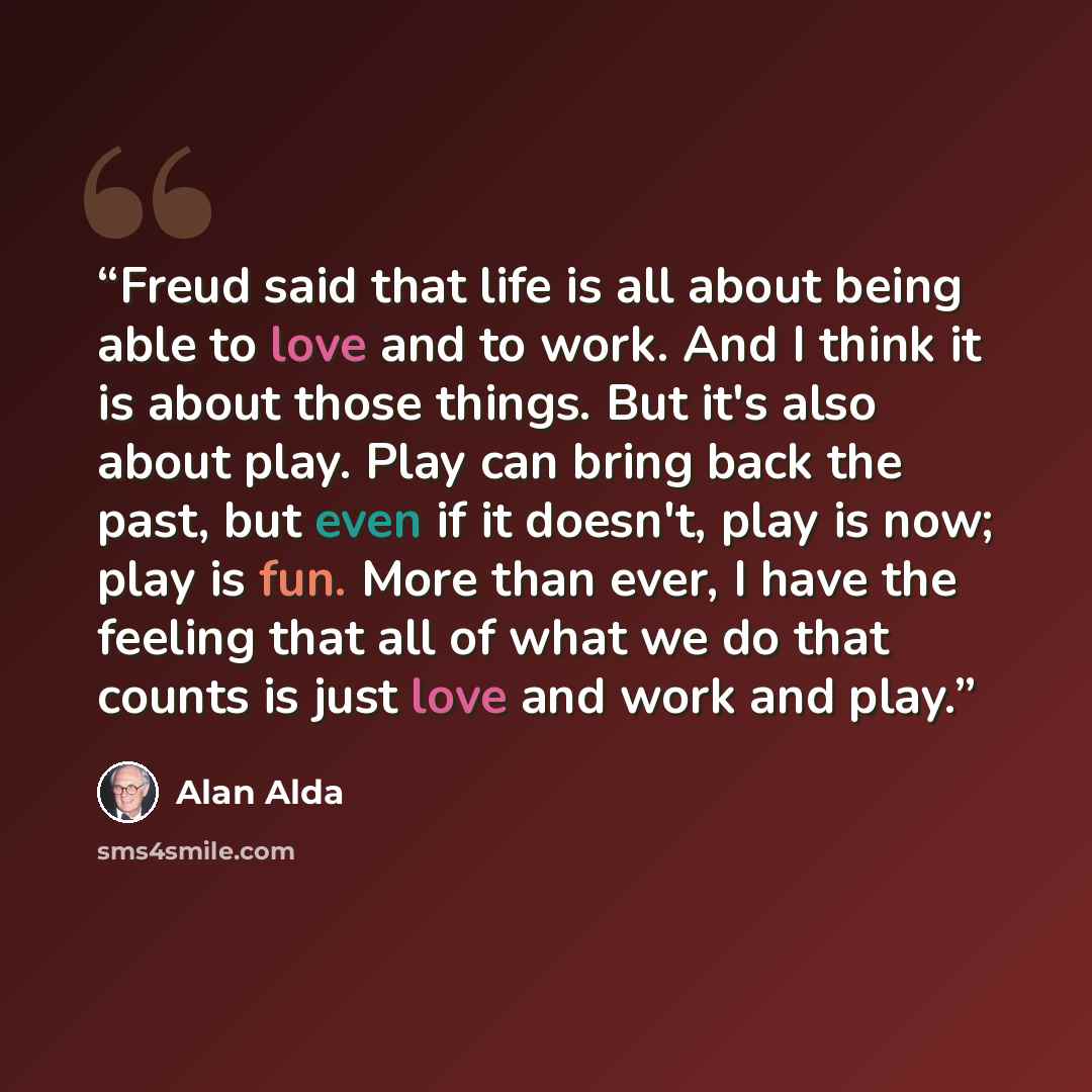“Freud said that life is all about being able to love and to work. And I think it is about those things. But it's also about play. Play can bring back the past, but even if it doesn't, play is now; play is fun. More than ever, I have the feeling that all of what we do that counts is just love and…” quote by Alan Alda
