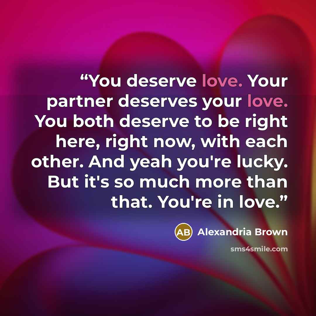 “You deserve love. Your partner deserves your love. You both deserve to be right here, right now, with each other. And yeah you're lucky. But it's so much more than that. You're in love.” quote by Alexandria Brown