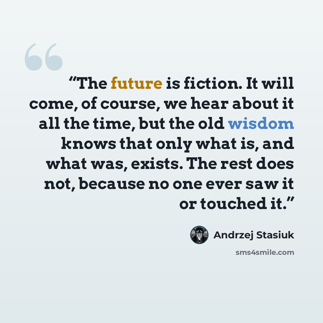 “The future is fiction. It will come, of course, we hear about it all the time, but the old wisdom knows that only what is, and what was, exists. The rest does not, because no one ever saw it or touched it.” quote by Andrzej Stasiuk